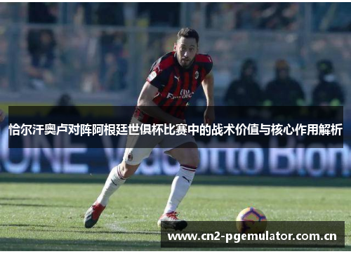 恰尔汗奥卢对阵阿根廷世俱杯比赛中的战术价值与核心作用解析