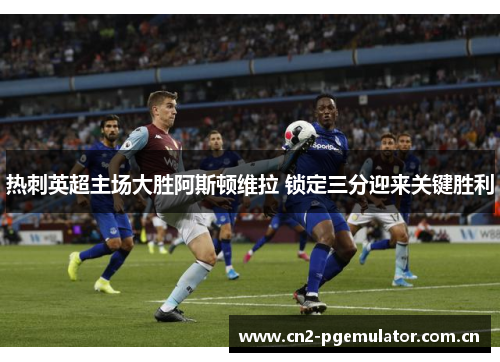 热刺英超主场大胜阿斯顿维拉 锁定三分迎来关键胜利